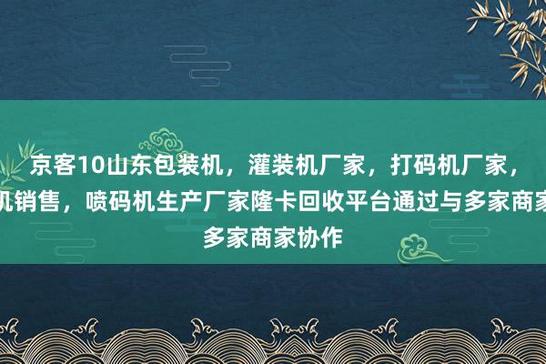 京客10山东包装机,灌装机厂家,打码机厂家,贴标机销售,喷码机生产厂家隆卡回收平台通过与多家商家协作